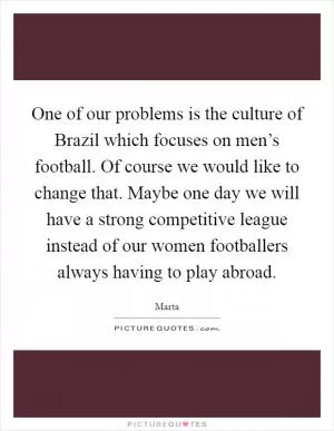 One of our problems is the culture of Brazil which focuses on men’s football. Of course we would like to change that. Maybe one day we will have a strong competitive league instead of our women footballers always having to play abroad Picture Quote #1