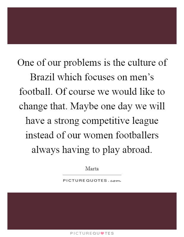 One of our problems is the culture of Brazil which focuses on men's football. Of course we would like to change that. Maybe one day we will have a strong competitive league instead of our women footballers always having to play abroad. Picture Quote #1