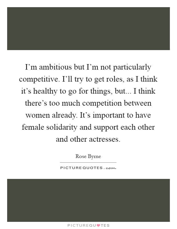I'm ambitious but I'm not particularly competitive. I'll try to get roles, as I think it's healthy to go for things, but... I think there's too much competition between women already. It's important to have female solidarity and support each other and other actresses. Picture Quote #1