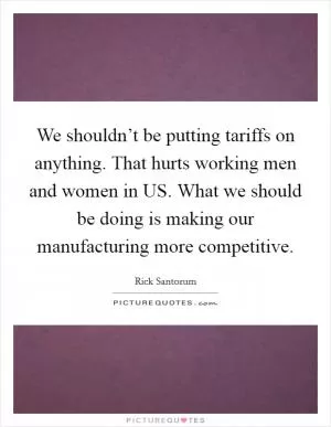 We shouldn’t be putting tariffs on anything. That hurts working men and women in US. What we should be doing is making our manufacturing more competitive Picture Quote #1