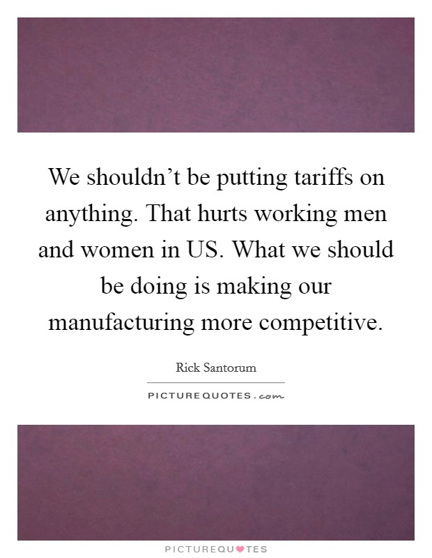 We shouldn't be putting tariffs on anything. That hurts working men and women in US. What we should be doing is making our manufacturing more competitive. Picture Quote #1