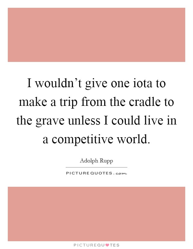 I wouldn't give one iota to make a trip from the cradle to the grave unless I could live in a competitive world. Picture Quote #1