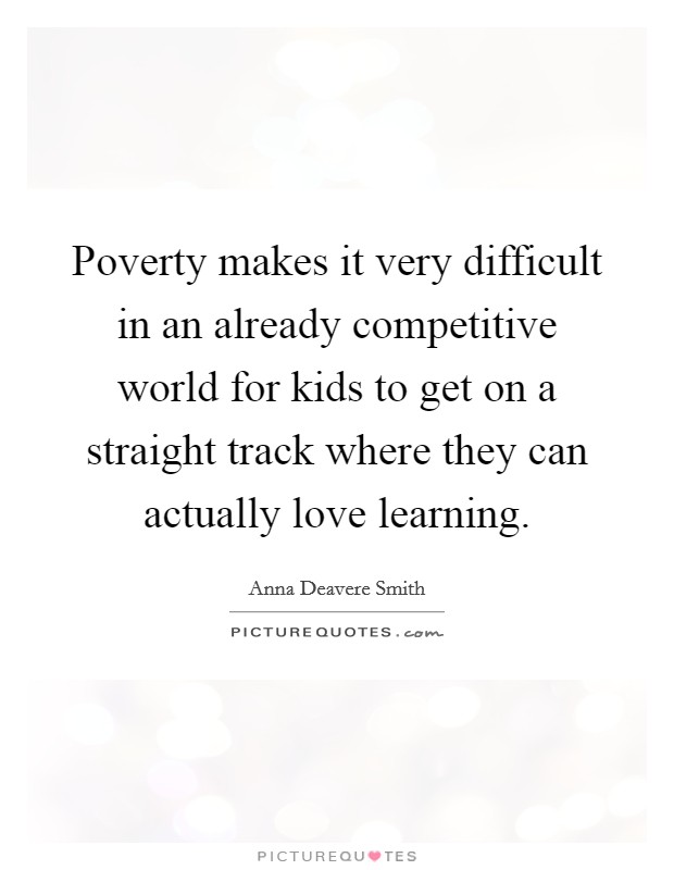 Poverty makes it very difficult in an already competitive world for kids to get on a straight track where they can actually love learning. Picture Quote #1