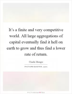 It’s a finite and very competitive world. All large aggregations of capital eventually find it hell on earth to grow and thus find a lower rate of return Picture Quote #1