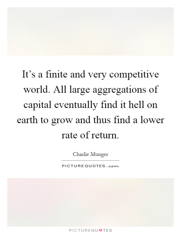 It's a finite and very competitive world. All large aggregations of capital eventually find it hell on earth to grow and thus find a lower rate of return. Picture Quote #1