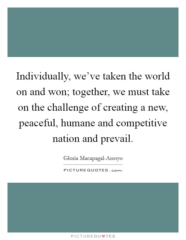 Individually, we've taken the world on and won; together, we must take on the challenge of creating a new, peaceful, humane and competitive nation and prevail. Picture Quote #1