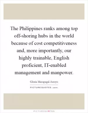 The Philippines ranks among top off-shoring hubs in the world because of cost competitiveness and, more importantly, our highly trainable, English proficient, IT-enabled management and manpower Picture Quote #1