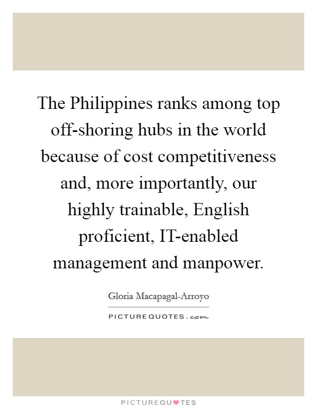 The Philippines ranks among top off-shoring hubs in the world because of cost competitiveness and, more importantly, our highly trainable, English proficient, IT-enabled management and manpower. Picture Quote #1