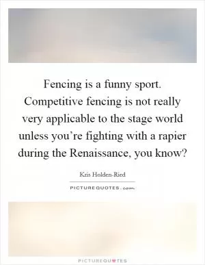 Fencing is a funny sport. Competitive fencing is not really very applicable to the stage world unless you’re fighting with a rapier during the Renaissance, you know? Picture Quote #1