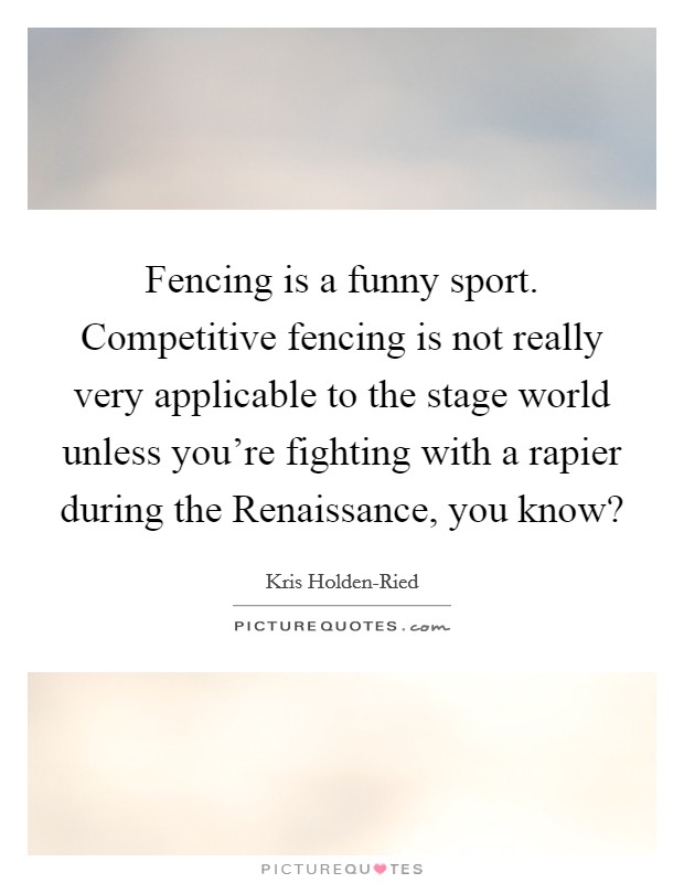Fencing is a funny sport. Competitive fencing is not really very applicable to the stage world unless you're fighting with a rapier during the Renaissance, you know? Picture Quote #1