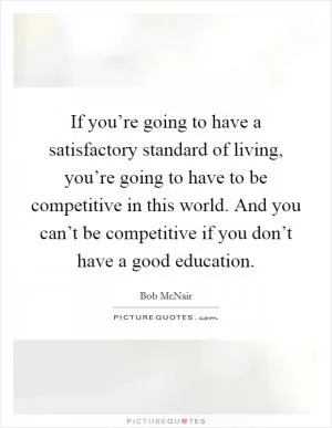 If you’re going to have a satisfactory standard of living, you’re going to have to be competitive in this world. And you can’t be competitive if you don’t have a good education Picture Quote #1