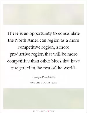 There is an opportunity to consolidate the North American region as a more competitive region, a more productive region that will be more competitive than other blocs that have integrated in the rest of the world Picture Quote #1