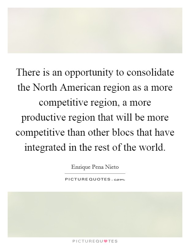 There is an opportunity to consolidate the North American region as a more competitive region, a more productive region that will be more competitive than other blocs that have integrated in the rest of the world. Picture Quote #1