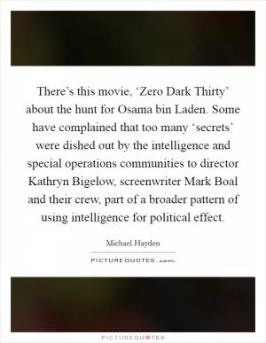 There’s this movie, ‘Zero Dark Thirty’ about the hunt for Osama bin Laden. Some have complained that too many ‘secrets’ were dished out by the intelligence and special operations communities to director Kathryn Bigelow, screenwriter Mark Boal and their crew, part of a broader pattern of using intelligence for political effect Picture Quote #1