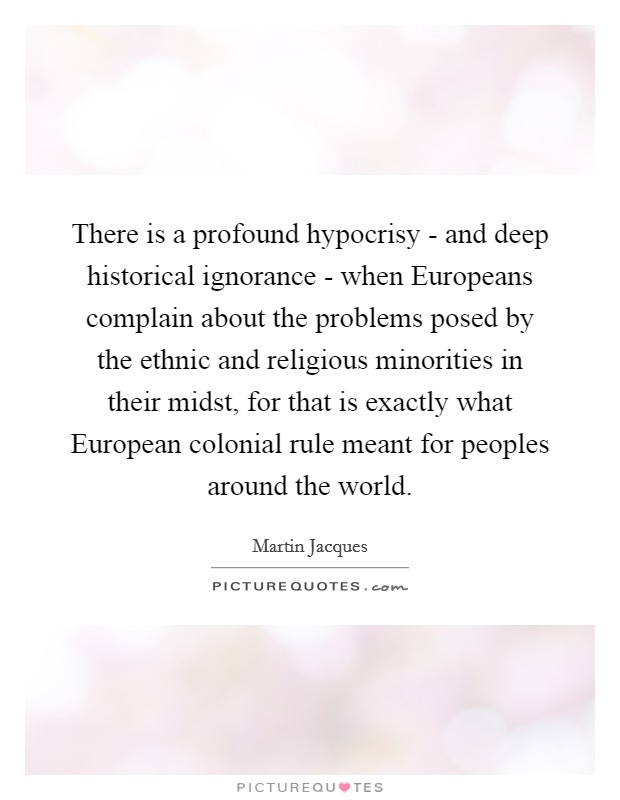 There is a profound hypocrisy - and deep historical ignorance - when Europeans complain about the problems posed by the ethnic and religious minorities in their midst, for that is exactly what European colonial rule meant for peoples around the world. Picture Quote #1
