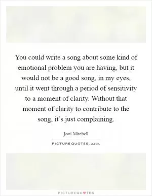 You could write a song about some kind of emotional problem you are having, but it would not be a good song, in my eyes, until it went through a period of sensitivity to a moment of clarity. Without that moment of clarity to contribute to the song, it’s just complaining Picture Quote #1