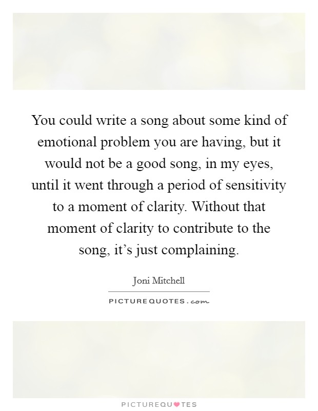 You could write a song about some kind of emotional problem you are having, but it would not be a good song, in my eyes, until it went through a period of sensitivity to a moment of clarity. Without that moment of clarity to contribute to the song, it's just complaining. Picture Quote #1
