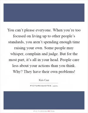 You can’t please everyone. When you’re too focused on living up to other people’s standards, you aren’t spending enough time raising your own. Some people may whisper, complain and judge. But for the most part, it’s all in your head. People care less about your actions than you think. Why? They have their own problems! Picture Quote #1