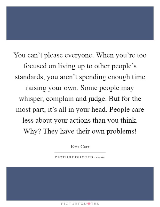 You can't please everyone. When you're too focused on living up to other people's standards, you aren't spending enough time raising your own. Some people may whisper, complain and judge. But for the most part, it's all in your head. People care less about your actions than you think. Why? They have their own problems! Picture Quote #1