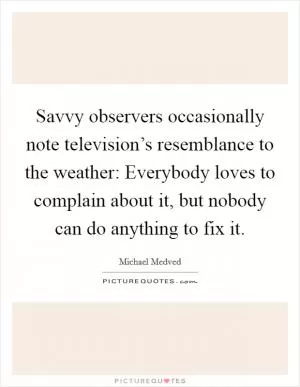 Savvy observers occasionally note television’s resemblance to the weather: Everybody loves to complain about it, but nobody can do anything to fix it Picture Quote #1