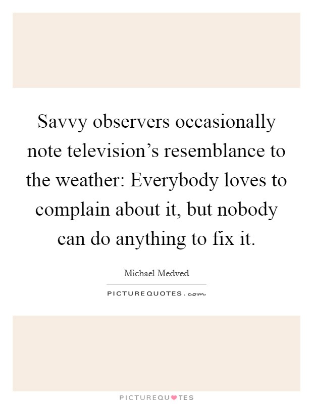 Savvy observers occasionally note television's resemblance to the weather: Everybody loves to complain about it, but nobody can do anything to fix it. Picture Quote #1