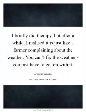 I briefly did therapy, but after a while, I realised it is just like a farmer complaining about the weather. You can’t fix the weather - you just have to get on with it Picture Quote #1