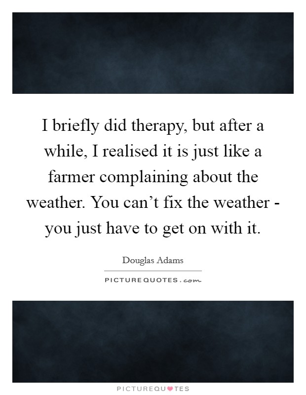 I briefly did therapy, but after a while, I realised it is just like a farmer complaining about the weather. You can't fix the weather - you just have to get on with it. Picture Quote #1