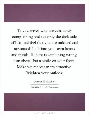 To you wives who are constantly complaining and see only the dark side of life, and feel that you are unloved and unwanted, look into your own hearts and minds. If there is something wrong, turn about. Put a smile on your faces. Make yourselves more attractive. Brighten your outlook Picture Quote #1