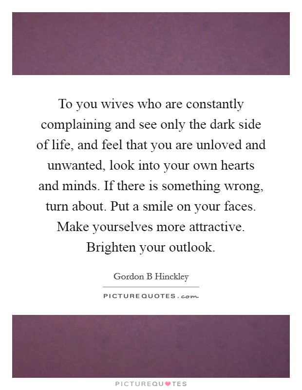 To you wives who are constantly complaining and see only the dark side of life, and feel that you are unloved and unwanted, look into your own hearts and minds. If there is something wrong, turn about. Put a smile on your faces. Make yourselves more attractive. Brighten your outlook. Picture Quote #1