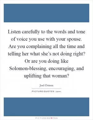 Listen carefully to the words and tone of voice you use with your spouse. Are you complaining all the time and telling her what she’s not doing right? Or are you doing like Solomon-blessing, encouraging, and uplifting that woman? Picture Quote #1