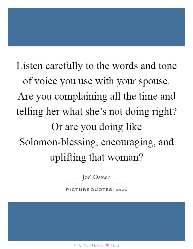 Listen carefully to the words and tone of voice you use with your spouse. Are you complaining all the time and telling her what she's not doing right? Or are you doing like Solomon-blessing, encouraging, and uplifting that woman? Picture Quote #1