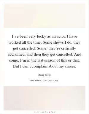 I’ve been very lucky as an actor. I have worked all the time. Some shows I do, they get cancelled. Some, they’re critically acclaimed, and then they get cancelled. And some, I’m in the last season of this or that. But I can’t complain about my career Picture Quote #1