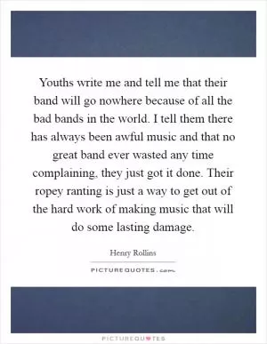 Youths write me and tell me that their band will go nowhere because of all the bad bands in the world. I tell them there has always been awful music and that no great band ever wasted any time complaining, they just got it done. Their ropey ranting is just a way to get out of the hard work of making music that will do some lasting damage Picture Quote #1