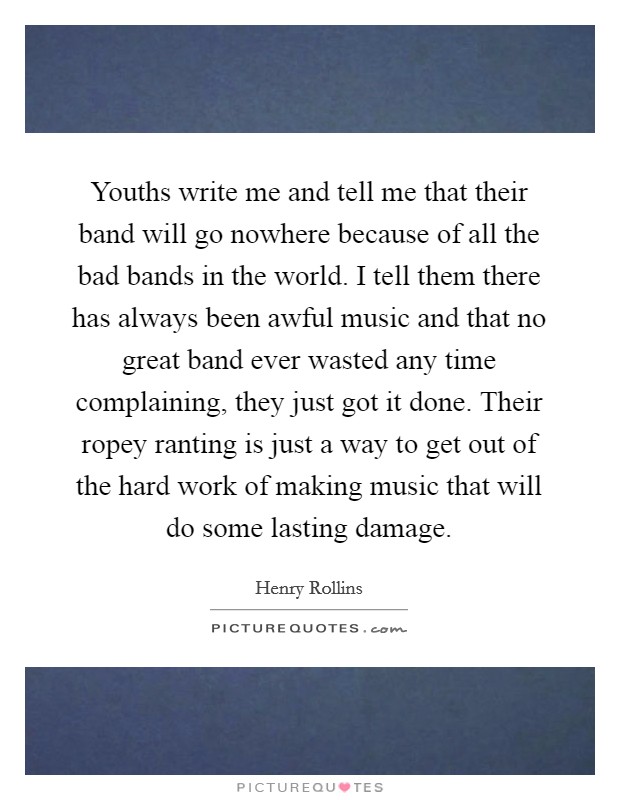 Youths write me and tell me that their band will go nowhere because of all the bad bands in the world. I tell them there has always been awful music and that no great band ever wasted any time complaining, they just got it done. Their ropey ranting is just a way to get out of the hard work of making music that will do some lasting damage. Picture Quote #1
