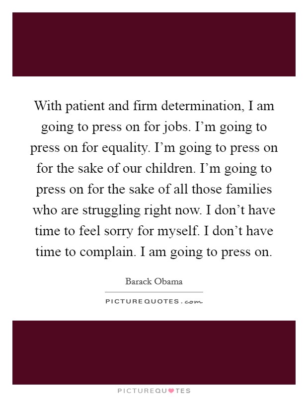 With patient and firm determination, I am going to press on for jobs. I'm going to press on for equality. I'm going to press on for the sake of our children. I'm going to press on for the sake of all those families who are struggling right now. I don't have time to feel sorry for myself. I don't have time to complain. I am going to press on. Picture Quote #1