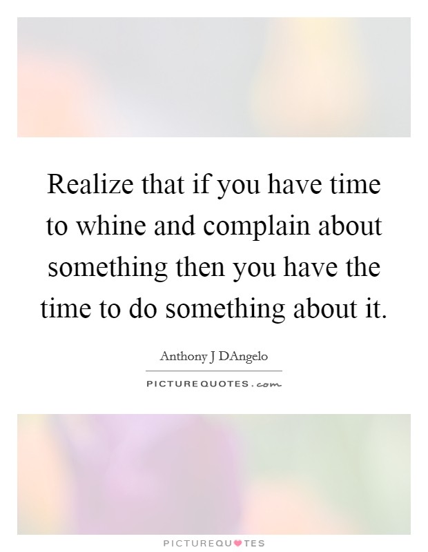 Realize that if you have time to whine and complain about something then you have the time to do something about it. Picture Quote #1
