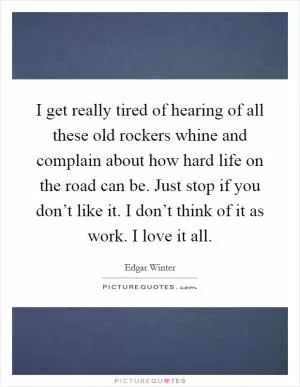 I get really tired of hearing of all these old rockers whine and complain about how hard life on the road can be. Just stop if you don’t like it. I don’t think of it as work. I love it all Picture Quote #1