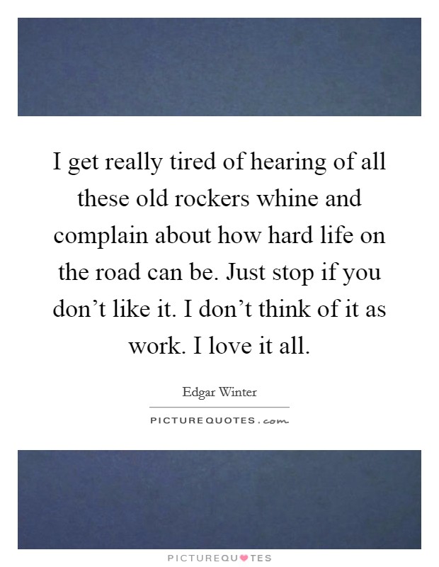 I get really tired of hearing of all these old rockers whine and complain about how hard life on the road can be. Just stop if you don't like it. I don't think of it as work. I love it all. Picture Quote #1