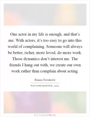 One actor in my life is enough, and that’s me. With actors, it’s too easy to go into this world of complaining. Someone will always be better, richer, more loved, do more work. Those dynamics don’t interest me. The friends I hang out with, we create our own work rather than complain about acting Picture Quote #1