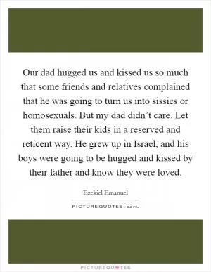 Our dad hugged us and kissed us so much that some friends and relatives complained that he was going to turn us into sissies or homosexuals. But my dad didn’t care. Let them raise their kids in a reserved and reticent way. He grew up in Israel, and his boys were going to be hugged and kissed by their father and know they were loved Picture Quote #1