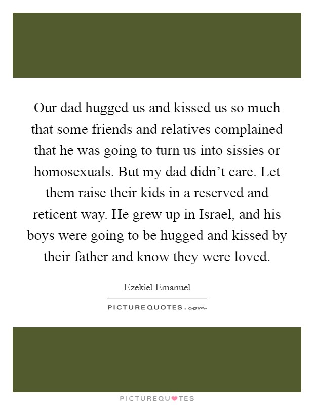 Our dad hugged us and kissed us so much that some friends and relatives complained that he was going to turn us into sissies or homosexuals. But my dad didn't care. Let them raise their kids in a reserved and reticent way. He grew up in Israel, and his boys were going to be hugged and kissed by their father and know they were loved. Picture Quote #1