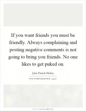 If you want friends you must be friendly. Always complaining and posting negative comments is not going to bring you friends. No one likes to get puked on Picture Quote #1