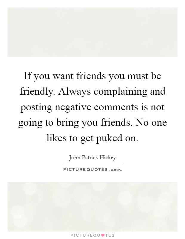 If you want friends you must be friendly. Always complaining and posting negative comments is not going to bring you friends. No one likes to get puked on. Picture Quote #1