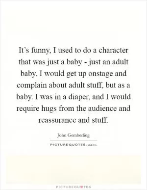 It’s funny, I used to do a character that was just a baby - just an adult baby. I would get up onstage and complain about adult stuff, but as a baby. I was in a diaper, and I would require hugs from the audience and reassurance and stuff Picture Quote #1