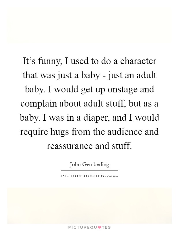 It's funny, I used to do a character that was just a baby - just an adult baby. I would get up onstage and complain about adult stuff, but as a baby. I was in a diaper, and I would require hugs from the audience and reassurance and stuff. Picture Quote #1