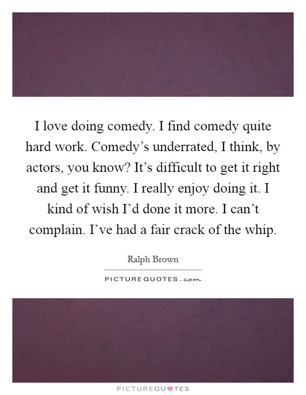 I love doing comedy. I find comedy quite hard work. Comedy's underrated, I think, by actors, you know? It's difficult to get it right and get it funny. I really enjoy doing it. I kind of wish I'd done it more. I can't complain. I've had a fair crack of the whip. Picture Quote #1