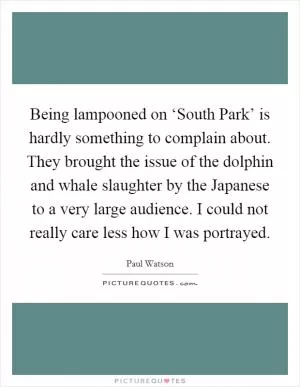 Being lampooned on ‘South Park’ is hardly something to complain about. They brought the issue of the dolphin and whale slaughter by the Japanese to a very large audience. I could not really care less how I was portrayed Picture Quote #1