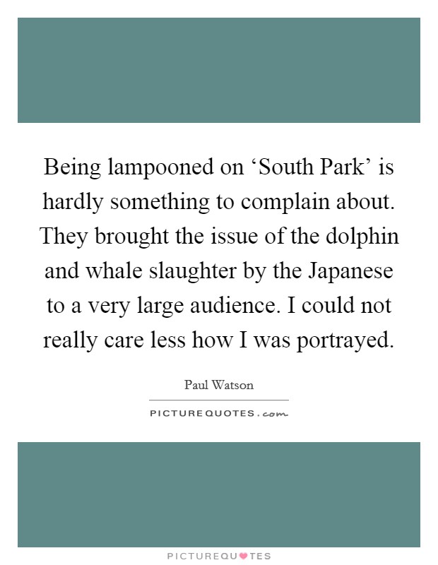 Being lampooned on ‘South Park' is hardly something to complain about. They brought the issue of the dolphin and whale slaughter by the Japanese to a very large audience. I could not really care less how I was portrayed. Picture Quote #1