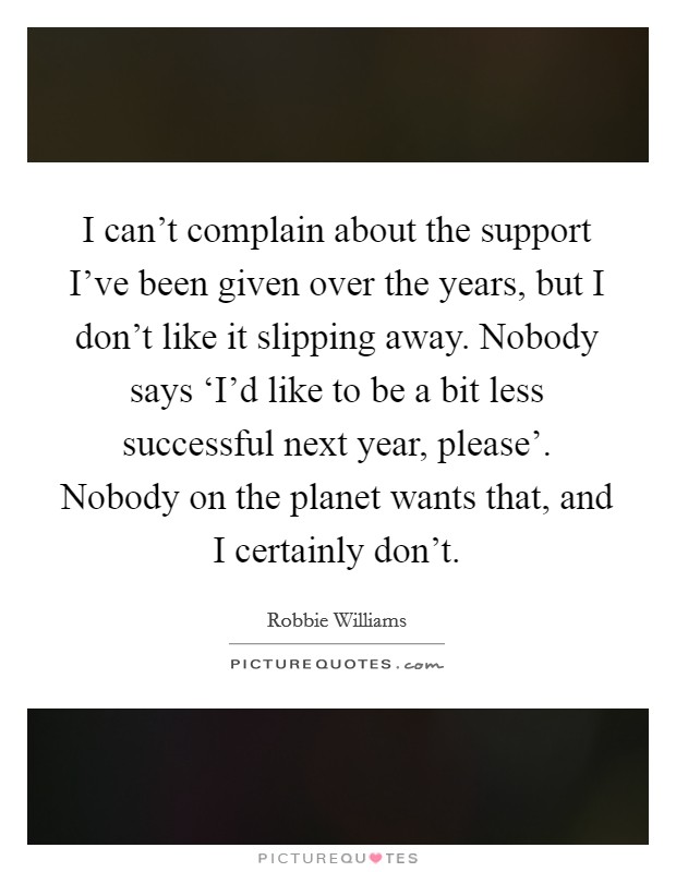 I can't complain about the support I've been given over the years, but I don't like it slipping away. Nobody says ‘I'd like to be a bit less successful next year, please'. Nobody on the planet wants that, and I certainly don't. Picture Quote #1