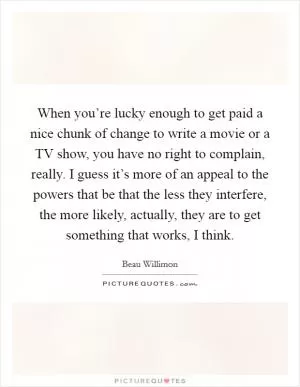 When you’re lucky enough to get paid a nice chunk of change to write a movie or a TV show, you have no right to complain, really. I guess it’s more of an appeal to the powers that be that the less they interfere, the more likely, actually, they are to get something that works, I think Picture Quote #1